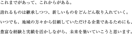 これまでがあって、これからがある。誇れるものは継承しつつ、新しいものをどんどん取り入れていく。いつでも、地域の方々から信頼していただける企業であるためにも、豊富な経験と実績を活かしながら、未来を築いていこうと思います。