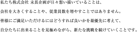 私たち株式会社 末長企画が日々想い描いていることは、会社を大きくすることや、従業員数を増やすことではありません。皆様にご満足いただけるにはどうすれば良いかを最優先に考えて、自分たちに出来ることを見極めながら、新たな挑戦を続けていくことです。