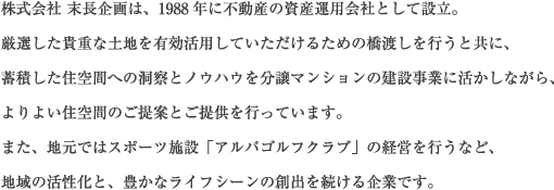 株式会社 末長企画は、1988年に不動産の資産運用会社として設立。厳選した貴重な土地を有効活用していただけるための橋渡しを行うと共に、蓄積した住空間への洞察とノウハウを分譲マンションの建設事業に活かしながら、よりよい住空間のご提案とご提供を行っています。また、地元ではスポーツ施設「アルバゴルフクラブ」の経営を行うなど、地域の活性化と、豊かなライフシーンの創出を続ける企業です。